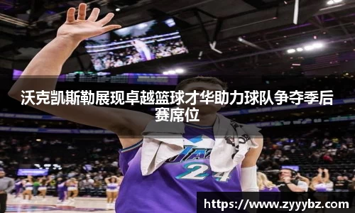 沃克凯斯勒展现卓越篮球才华助力球队争夺季后赛席位